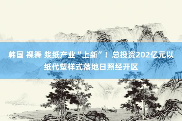 韩国 裸舞 浆纸产业“上新”！总投资202亿元以纸代塑样式落地日照经开区