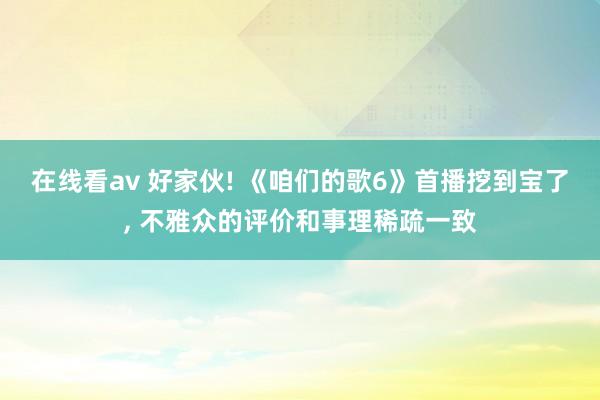 在线看av 好家伙! 《咱们的歌6》首播挖到宝了， 不雅众的评价和事理稀疏一致