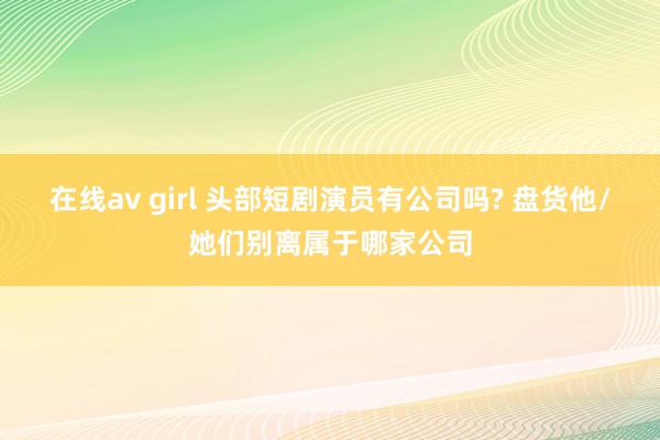 在线av girl 头部短剧演员有公司吗? 盘货他/她们别离属于哪家公司