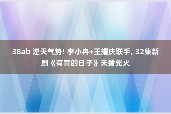 38ab 逆天气势! 李小冉+王耀庆联手， 32集新剧《有喜的日子》未播先火