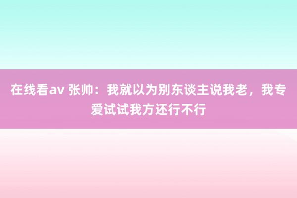 在线看av 张帅：我就以为别东谈主说我老，我专爱试试我方还行不行