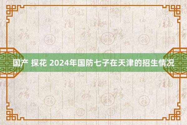 国产 探花 2024年国防七子在天津的招生情况