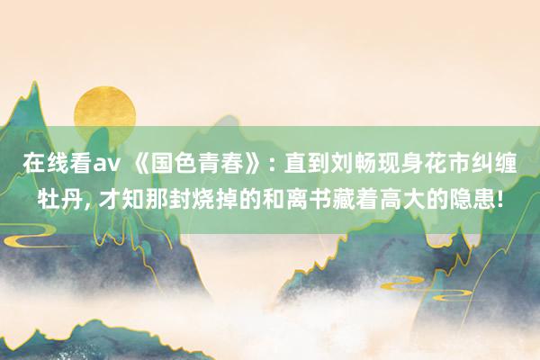 在线看av 《国色青春》: 直到刘畅现身花市纠缠牡丹， 才知那封烧掉的和离书藏着高大的隐患!