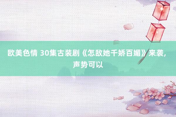 欧美色情 30集古装剧《怎敌她千娇百媚》来袭， 声势可以