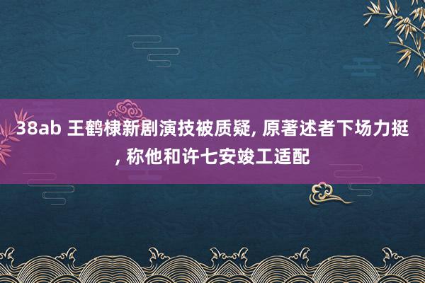 38ab 王鹤棣新剧演技被质疑， 原著述者下场力挺， 称他和许七安竣工适配