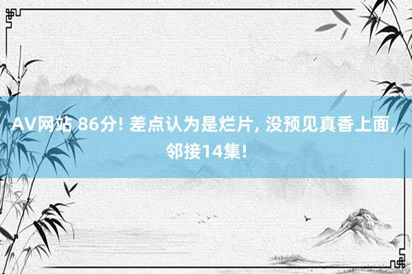 AV网站 86分! 差点认为是烂片， 没预见真香上面， 邻接14集!