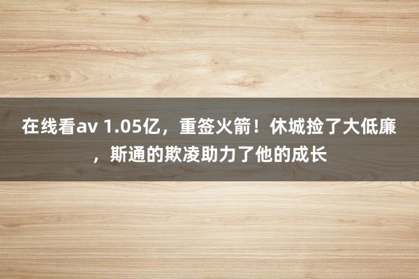 在线看av 1.05亿，重签火箭！休城捡了大低廉，斯通的欺凌助力了他的成长