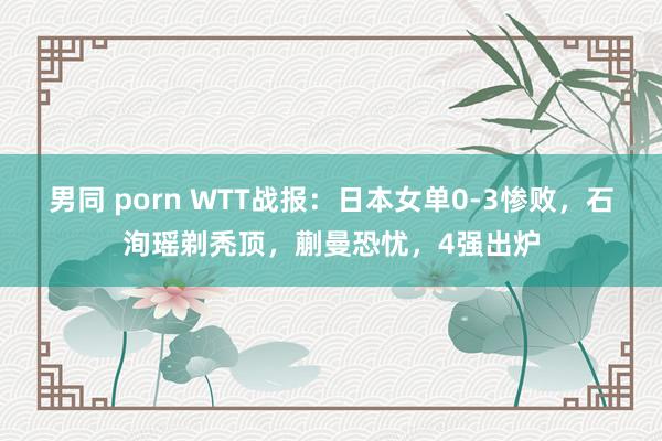 男同 porn WTT战报：日本女单0-3惨败，石洵瑶剃秃顶，蒯曼恐忧，4强出炉