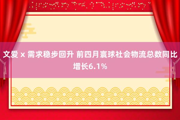 文爱 x 需求稳步回升 前四月寰球社会物流总数同比增长6.1%